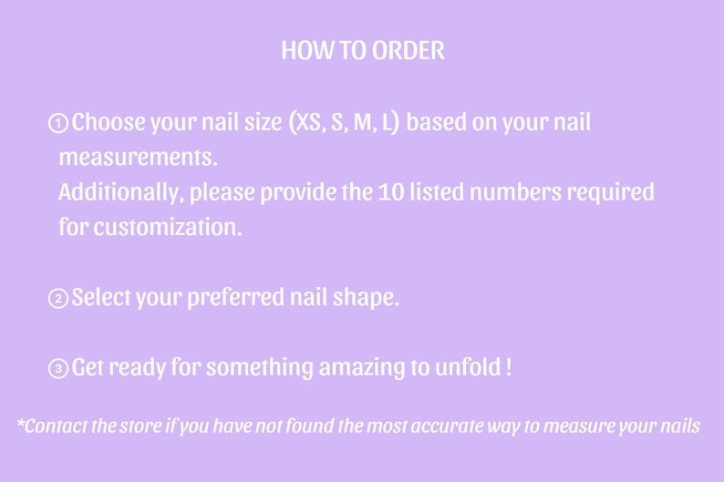 May include: A light purple background with white text detailing how to order custom nails. Instructions include choosing nail size, providing measurements, and selecting nail shape. The text also encourages customers to contact the store for assistance.
