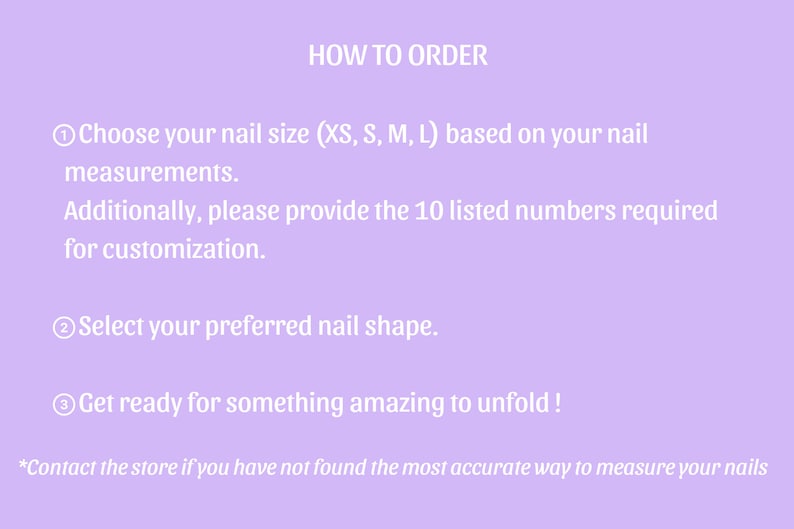May include: How to order custom press-on nails. Choose your nail size (XS, S, M, L) based on your measurements. Additionally, please provide the 10 listed numbers required for customization. Select your preferred nail shape. Get ready for something amazing to unfold! *Contact the store if you have not found the most accurate way to measure your nails.