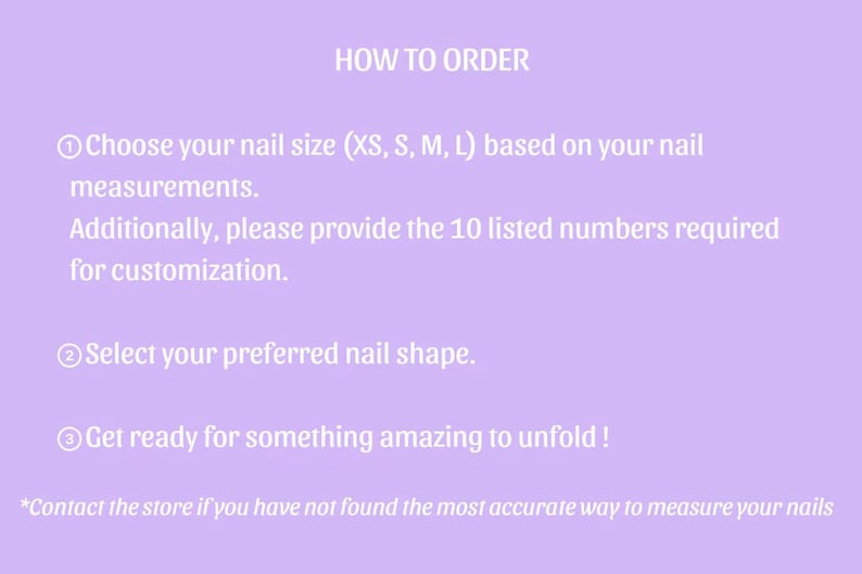 Puede incluir: Un gr&aacute;fico de instrucciones de color morado claro titulado HOW TO ORDER. Enumera tres pasos: 1. Elija el tama&ntilde;o de u&ntilde;a (XS, S, M, L) seg&uacute;n sus medidas y proporcione 10 n&uacute;meros para la personalizaci&oacute;n. 2. Seleccione la forma de la u&ntilde;a. 3. &iexcl;Prep&aacute;rese para algo incre&iacute;ble! Una nota final aconseja contactar a la tienda si no ha encontrado la forma m&aacute;s precisa de medir sus u&ntilde;as.