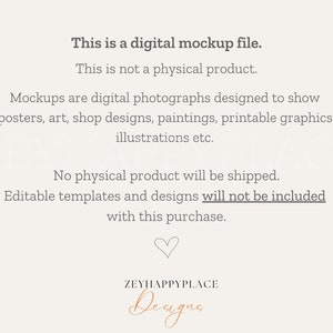 May include: Text overlay on a white background that reads: "This is a digital mockup file. This is not a physical product. Mockups are digital photographs designed to show posters, art, shop designs, paintings, printable graphics, illustrations etc. No physical product will be shipped. Editable templates and designs will not be included with this purchase."  A heart symbol and the text "ZEYHAPPYPLACE Deugna" are at the bottom of the image.