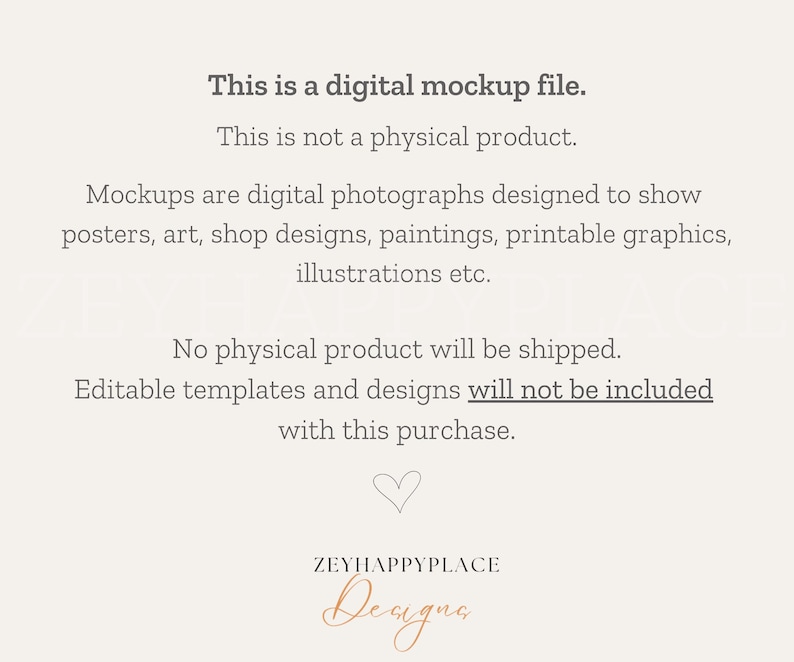 May include: Text overlay on a white background that reads: "This is a digital mockup file. This is not a physical product. Mockups are digital photographs designed to show posters, art, shop designs, paintings, printable graphics, illustrations etc. No physical product will be shipped. Editable templates and designs will not be included with this purchase."  A heart symbol and the text "ZEYHAPPYPLACE Designs" are at the bottom of the image.