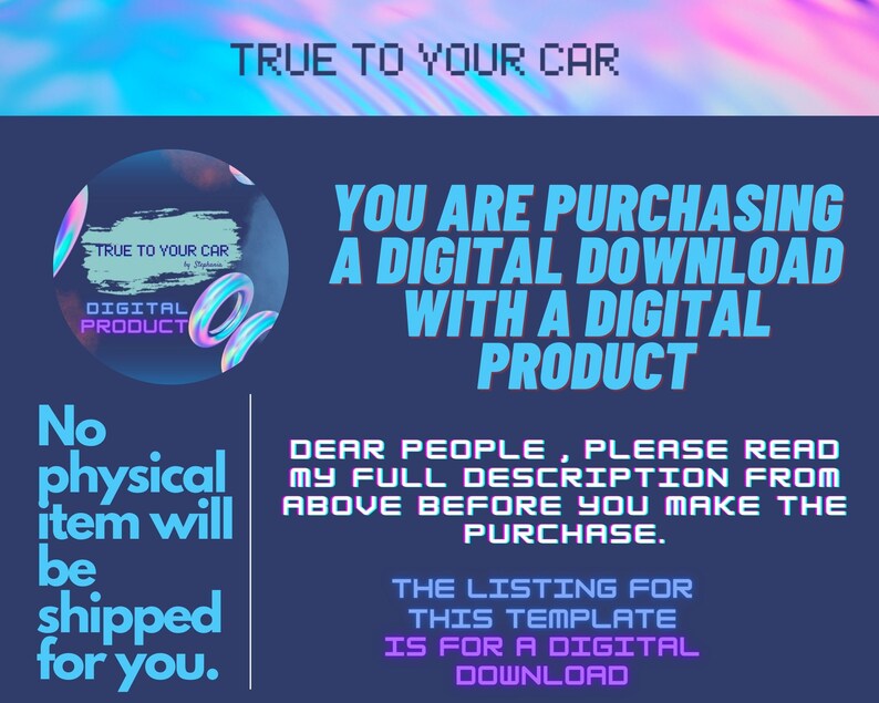 May include: A digital product listing with a blue background and text that reads "TRUE TO YOUR CAR" in a pixelated font. The text "YOU ARE PURCHASING A DIGITAL DOWNLOAD WITH A DIGITAL PRODUCT" is in a bold, white font. The text "No physical item will be shipped for you." is in a white font. The text "DEAR PEOPLE, PLEASE READ MY FULL DESCRIPTION FROM ABOVE BEFORE YOU MAKE THE PURCHASE." is in a white font. The text "THE LISTING FOR THIS TEMPLATE IS FOR A DIGITAL DOWNLOAD" is in a white font.