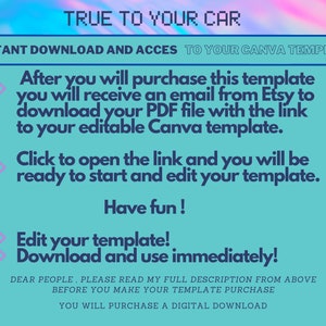 May include: A turquoise and pink digital graphic with the text "TRUE TO YOUR CAR" in white. The text "INSTANT DOWNLOAD AND ACCESS TO YOUR CANVA TEMPLATE" is in white. The text "After you will purchase this template you will receive an email from Etsy to download your PDF file with the link to your editable Canva template." is in black. The text "Click to open the link and you will be ready to start and edit your template." is in black. The text "Have fun!" is in black. The text "Edit your template! Download and use immediately!" is in black. The text "DEAR PEOPLE, PLEASE READ MY FULL DESCRIPTION FROM ABOVE BEFORE YOU MAKE YOUR TEMPLATE PURCHASE YOU WILL PURCHASE A DIGITAL DOWNLOAD" is in black.