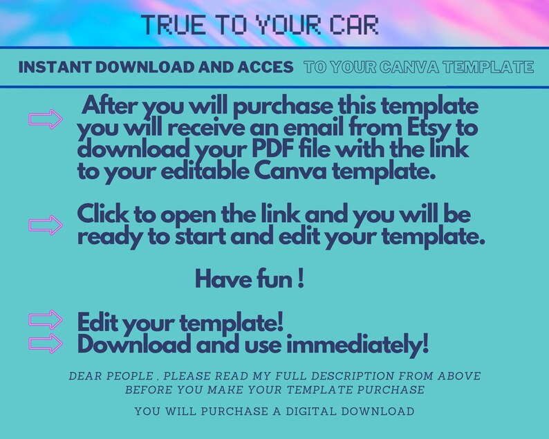 May include: A turquoise and pink digital graphic with the text "TRUE TO YOUR CAR" in white. The text "INSTANT DOWNLOAD AND ACCESS TO YOUR CANVA TEMPLATE" is in white. The text "After you will purchase this template you will receive an email from Etsy to download your PDF file with the link to your editable Canva template." is in black. The text "Click to open the link and you will be ready to start and edit your template." is in black. The text "Have fun!" is in black. The text "Edit your template! Download and use immediately!" is in black. The text "DEAR PEOPLE, PLEASE READ MY FULL DESCRIPTION FROM ABOVE BEFORE YOU MAKE YOUR TEMPLATE PURCHASE YOU WILL PURCHASE A DIGITAL DOWNLOAD" is in black.