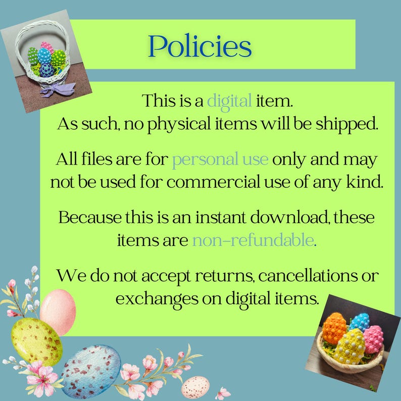 May include: A digital download policy for an Easter-themed product. The text reads: "Policies. This is a digital item. As such, no physical items will be shipped. All files are for personal use only and may not be used for commercial use of any kind. Because this is an instant download, these items are non-refundable. We do not accept returns, cancellations or exchanges on digital items."