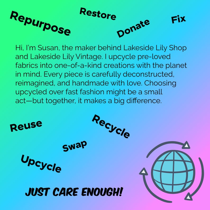May include: A square graphic with a green to purple gradient background featuring the text: Hi, I'm Susan, the maker behind Lakeside Lily Shop and Lakeside Lily Vintage. I upcycle pre-loved fabrics into one-of-a-kind creations. Also includes: Repurpose, Restore, Donate, Fix, Reuse, Recycle, Swap, Upcycle, JUST CARE ENOUGH! and a globe icon with arrows.