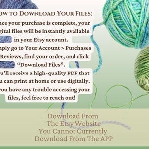 May include: Text on a green background with yarn balls in the background. The text reads: "HOW TO DOWNLOAD YOUR FILES: Once your purchase is complete, your digital files will be instantly available in your Etsy account. Simply go to Your Account > Purchases & Reviews, find your order, and click "Download Files". You'll receive a high-quality PDF that you can print at home or use digitally. If you have any trouble accessing your files, feel free to reach out! Download From The Etsy Website You Cannot Currently Download From The APP"