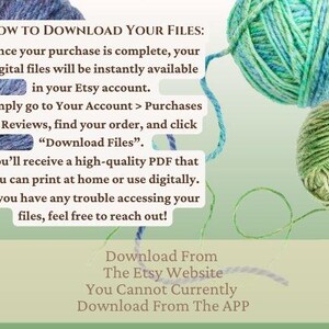 May include: Text on a green background with yarn balls in the background. The text reads: "HOW TO DOWNLOAD YOUR FILES: Once your purchase is complete, your digital files will be instantly available in your Etsy account. Simply go to Your Account > Purchases & Reviews, find your order, and click "Download Files". You'll receive a high-quality PDF that you can print at home or use digitally. If you have any trouble accessing your files, feel free to reach out! Download From The Etsy Website You Cannot Currently Download From The APP"