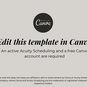 May include: A black and white graphic with the text "MADE IN Canva" in a circle. The text "Edit this template in Canva" is in a large font. Below the text is the sentence "An active Acuity Scheduling and a free Canva account are required." The text "*Please note this does not imply any affiliation with or endorsement by Canva or Acuity Scheduling. The company names Canva and Acuity Scheduling are the trademarks or registered trademarks of respective holders" is at the bottom of the graphic.