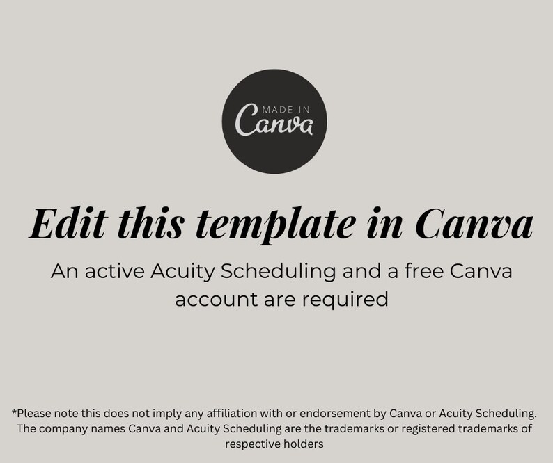May include: A black and white graphic with the text "MADE IN Canva" in a circle. The text "Edit this template in Canva" is in a large font. Below the text is the sentence "An active Acuity Scheduling and a free Canva account are required." The text "*Please note this does not imply any affiliation with or endorsement by Canva or Acuity Scheduling. The company names Canva and Acuity Scheduling are the trademarks or registered trademarks of respective holders" is at the bottom of the graphic.