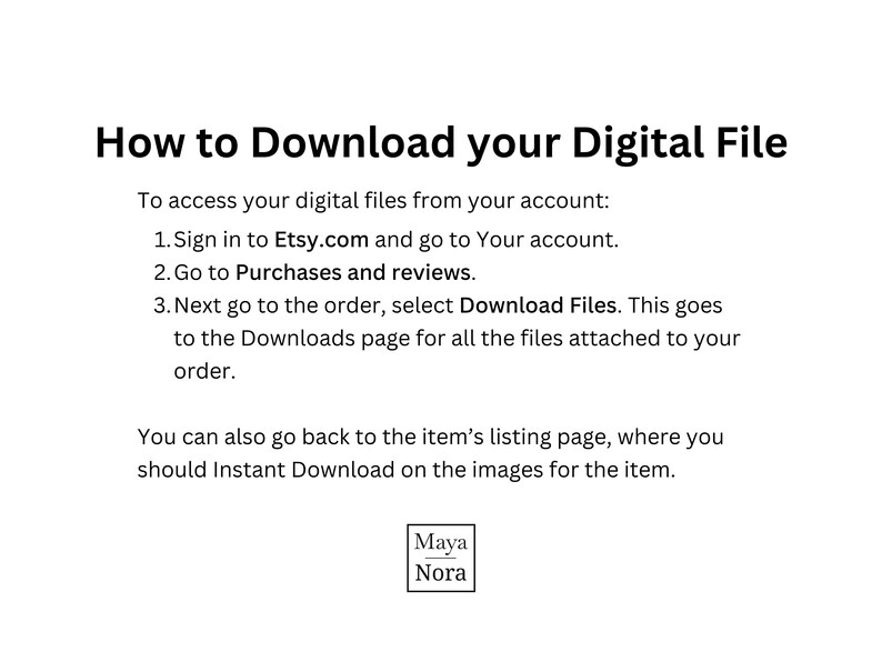 May include: An instructional graphic with black text on a white background titled How to Download your Digital File. It outlines three steps to access files via Etsy.com, mentions the listing page for Instant Download, and includes the brand name Maya Nora.