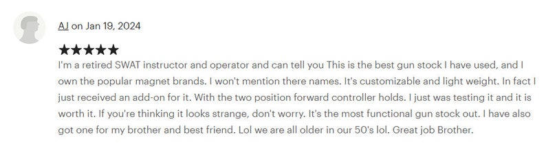 May include: Five star review of a gun stock. The reviewer states they are a retired SWAT instructor and operator and that this is the best gun stock they have used. They also mention that it is customisable and lightweight.