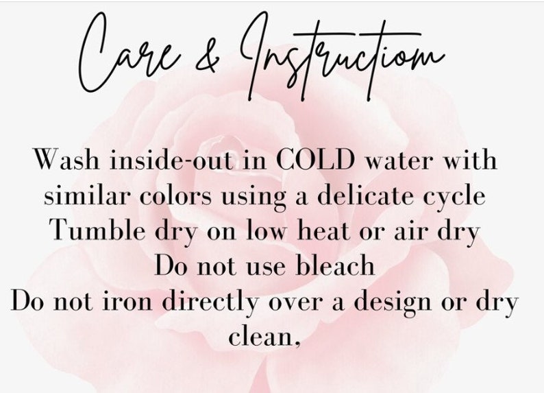 May include: Care and instruction for washing and drying a garment. Wash inside out in cold water with similar colors using a delicate cycle. Tumble dry on low heat or air dry. Do not use bleach. Do not iron directly over a design or dry clean.