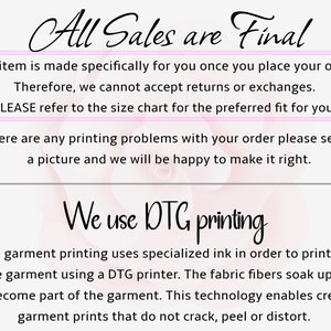 May include: A pink and white background with the text "All Sales are Final" in black. The text "This item is made specifically for you once you place your order. Therefore, we cannot accept returns or exchanges. PLEASE refer to the size chart for the preferred fit for you." is in a pink box. The text "If there are any printing problems with your order please send us a picture and we will be happy to make it right." is in black. The text "We use DTG printing" is in black. The text "Direct to garment printing uses specialized ink in order to print directly onto the garment using a DTG printer. The fabric fibers soak up the ink and become part of the garment. This technology enables creating garment prints that do not crack, peel or distort." is in black.
