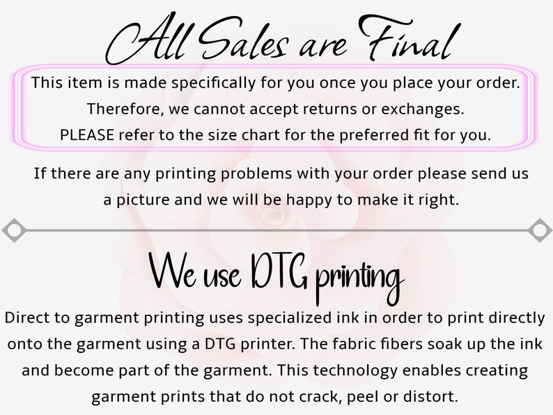 May include: A pink and white background with the text "All Sales are Final" in black. The text "This item is made specifically for you once you place your order. Therefore, we cannot accept returns or exchanges. PLEASE refer to the size chart for the preferred fit for you." is in a pink box. The text "If there are any printing problems with your order please send us a picture and we will be happy to make it right." is in black. The text "We use DTG printing" is in black. The text "Direct to garment printing uses specialized ink in order to print directly onto the garment using a DTG printer. The fabric fibers soak up the ink and become part of the garment. This technology enables creating garment prints that do not crack, peel or distort." is in black.