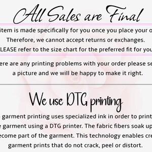 May include: A pink and white background with the text "All Sales are Final" in black. The text "This item is made specifically for you once you place your order. Therefore, we cannot accept returns or exchanges. PLEASE refer to the size chart for the preferred fit for you." is in a pink box. The text "If there are any printing problems with your order please send us a picture and we will be happy to make it right." is in black. The text "We use DTG printing" is in black. The text "Direct to garment printing uses specialized ink in order to print directly onto the garment using a DTG printer. The fabric fibers soak up the ink and become part of the garment. This technology enables creating garment prints that do not crack, peel or distort." is in black.