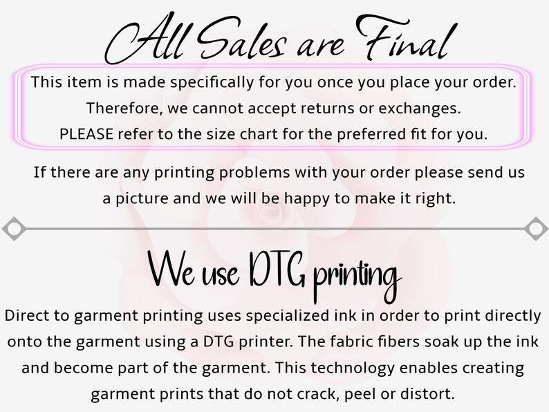 May include: A pink and white background with the text "All Sales are Final" in black. The text "This item is made specifically for you once you place your order. Therefore, we cannot accept returns or exchanges. PLEASE refer to the size chart for the preferred fit for you." is in a pink box. The text "If there are any printing problems with your order please send us a picture and we will be happy to make it right." is in black. The text "We use DTG printing" is in black. The text "Direct to garment printing uses specialized ink in order to print directly onto the garment using a DTG printer. The fabric fibers soak up the ink and become part of the garment. This technology enables creating garment prints that do not crack, peel or distort." is in black.