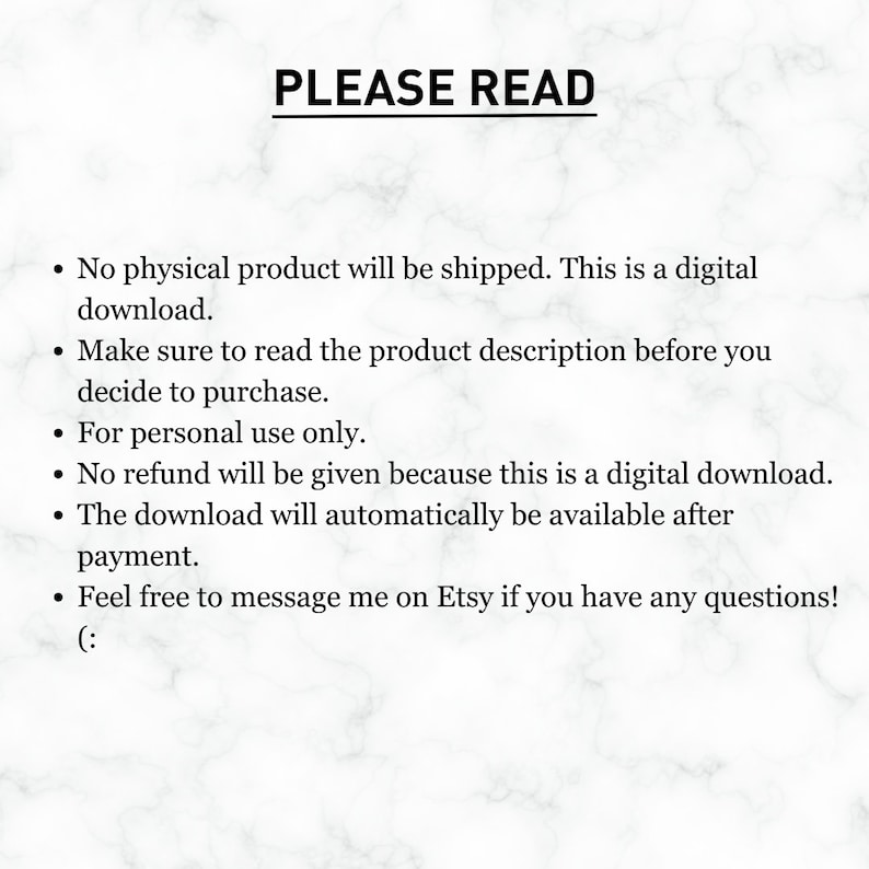 K&ouml;nnte beinhalten: Text auf wei&szlig;em Hintergrund mit Marmormuster. Der Text lautet "PLEASE READ" gefolgt von einer Liste mit Aufz&auml;hlungszeichen. Die Aufz&auml;hlungszeichen besagen, dass das Produkt ein digitaler Download ist, dass die Produktbeschreibung vor dem Kauf gelesen werden sollte, dass das Produkt nur f&uuml;r den pers&ouml;nlichen Gebrauch bestimmt ist, dass keine R&uuml;ckerstattung erfolgt, dass der Download automatisch nach der Zahlung verf&uuml;gbar ist und dass Kunden den Verk&auml;ufer bei Fragen auf Etsy kontaktieren k&ouml;nnen.