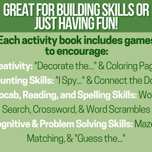 May include: Green text on a white background reads "GREAT FOR BUILDING SKILLS OR JUST HAVING FUN!"  Each activity book includes games to encourage: Creativity: "Decorate the..." & Coloring Pages, Counting Skills: "I Spy..." & Connect the Dots, Vocab, Reading, and Spelling Skills: Word Search, Crossword, & Word Scrambles, Cognitive & Problem Solving Skills: Mazes, Matching, & "Guess the..."
