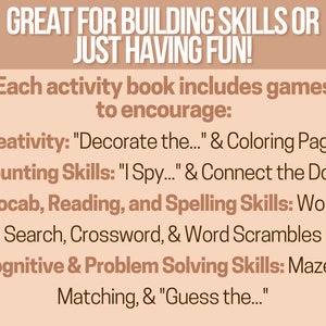 May include: A tan-colored text graphic with the text "GREAT FOR BUILDING SKILLS OR JUST HAVING FUN!" and "Each activity book includes games to encourage:" followed by a list of skills and activities, including "Creativity: "Decorate the..." & Coloring Pages", "Counting Skills: "I Spy..." & Connect the Dots", "Vocab, Reading, and Spelling Skills: Word Search, Crossword, & Word Scrambles", and "Cognitive & Problem Solving Skills: Mazes, Matching, & "Guess the..."."