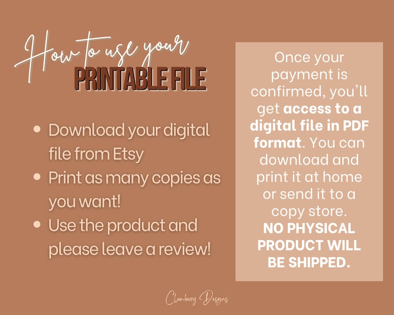 May include: A tan background with a white text box that says "How to use your PRINTABLE FILE" and a list of instructions: Download your digital file from Etsy, Print as many copies as you want!, Use the product and please leave a review!  A second white text box says "Once your payment is confirmed, you'll get access to a digital file in PDF format. You can download and print it at home or send it to a copy store. NO PHYSICAL PRODUCT WILL BE SHIPPED."