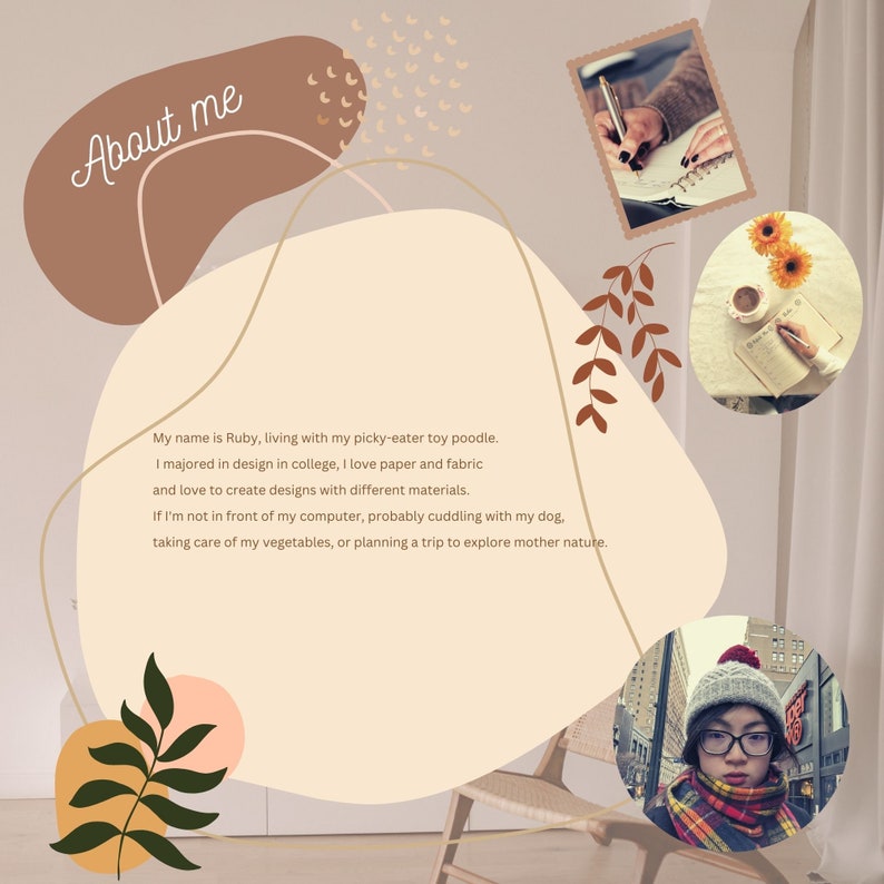 May include: A beige background with brown and pink abstract shapes. The text "About me" is written in cursive at the top of the image. The text below reads: "My name is Ruby, living with my picky-eater toy poodle. I majored in design in college, I love paper and fabric and love to create designs with different materials. If I'm not in front of my computer, probably cuddling with my dog, taking care of my vegetables, or planning a trip to explore mother nature."