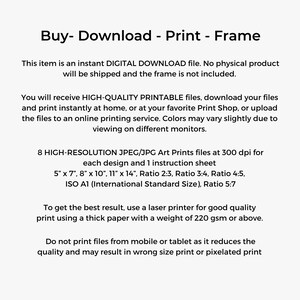 May include: Text on a white background that reads "Buy - Download - Print - Frame".  This item is an instant digital download file. No physical product will be shipped and the frame is not included. You will receive high-quality printable files, download your files and print instantly at home, or at your favorite print shop, or upload the files to an online printing service. Colors may vary slightly due to viewing on different monitors. 8 high-resolution JPEG/JPG art prints files at 300 dpi for each design and 1 instruction sheet. 5" x 7", 8" x 10", 11" x 14", Ratio 2:3, Ratio 3:4, Ratio 4:5, ISO A1 (International Standard Size), Ratio 5:7. To get the best result, use a laser printer for good quality print using a thick paper with a weight of 220 gsm or above. Do not print files from mobile or tablet as it reduces the quality and may result in wrong size print or pixelated print.