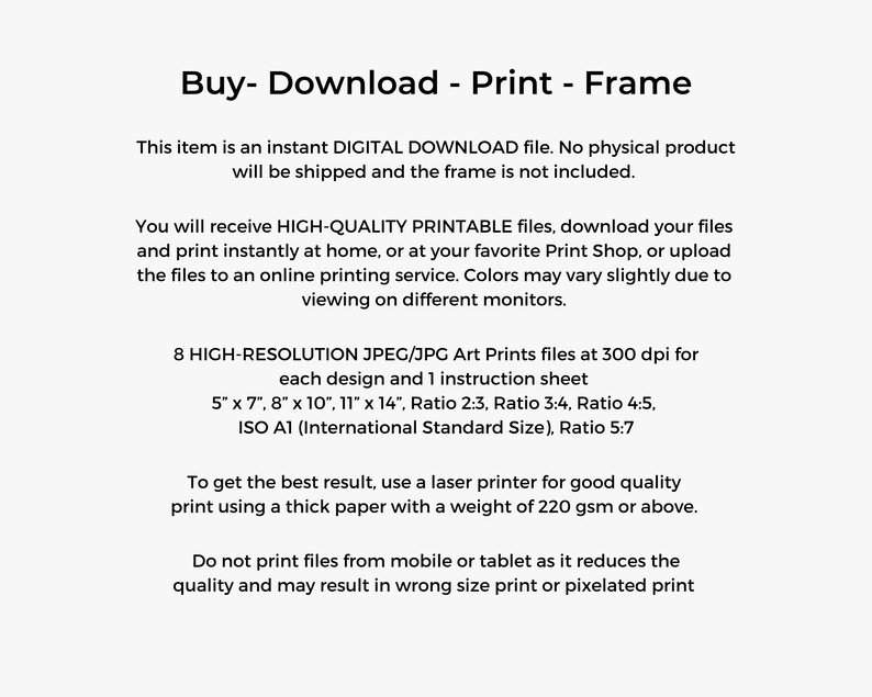 May include: Text on a white background that reads "Buy - Download - Print - Frame".  This item is an instant digital download file. No physical product will be shipped and the frame is not included. You will receive high-quality printable files, download your files and print instantly at home, or at your favorite print shop, or upload the files to an online printing service. Colors may vary slightly due to viewing on different monitors. 8 high-resolution JPEG/JPG art prints files at 300 dpi for each design and 1 instruction sheet. 5" x 7", 8" x 10", 11" x 14", Ratio 2:3, Ratio 3:4, Ratio 4:5, ISO A1 (International Standard Size), Ratio 5:7. To get the best result, use a laser printer for good quality print using a thick paper with a weight of 220 gsm or above. Do not print files from mobile or tablet as it reduces the quality and may result in wrong size print or pixelated print.