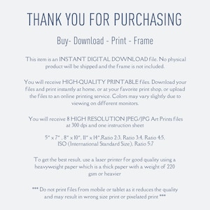 May include: Text on a white background that reads "Thank you for purchasing. Buy - Download - Print - Frame. This item is an INSTANT DIGITAL DOWNLOAD file. No physical product will be shipped and the frame is not included. You will receive HIGH-QUALITY PRINTABLE files. Download your files and print instantly at home, or at your favorite print shop, or upload the files to an online printing service. Colors may vary slightly due to viewing on different monitors. You will receive 8 HIGH RESOLUTION JPEG/JPG Art Prints files at 300 dpi and one instruction sheet. 5" x 7", 8" x 10", 11" x 14", Ratio 2:3, Ratio 3:4, Ratio 4:5, ISO (International Standard Size), Ratio 5:7. To get the best result, use a laser printer for good quality using a heavyweight paper which is a thick paper with a weight of 220 gsm or heavier. *** Do not print files from mobile or tablet as it reduces the quality and may result in wrong size print or pixelated print ***"