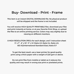 Peut inclure: Texte sur fond blanc qui lit "Buy - Download - Print - Frame". Cet article est un fichier de T&Eacute;L&Eacute;CHARGEMENT NUM&Eacute;RIQUE instantan&eacute;. Aucun produit physique ne sera exp&eacute;di&eacute; et le cadre n'est pas inclus. Vous recevrez des fichiers IMPRIMABLES DE HAUTE QUALIT&Eacute;, t&eacute;l&eacute;chargez vos fichiers et imprimez instantan&eacute;ment &agrave; la maison, ou dans votre imprimerie pr&eacute;f&eacute;r&eacute;e, ou t&eacute;l&eacute;chargez les fichiers vers un service d'impression en ligne. Les couleurs peuvent varier l&eacute;g&egrave;rement en fonction de l'affichage sur diff&eacute;rents moniteurs. 8 JPEG HAUTE R&Eacute;SOLUTION pour chaque design, et 1 feuille d'instructions 5" x 7", 8" x 10", 11" x 14", Ratio 2:3, Ratio 3:4, Ratio 4:5, ISO A2(Taille standard internationale), Ratio 5:7 Pour obtenir le meilleur r&eacute;sultat, utilisez une imprimante laser pour une impression de bonne qualit&eacute; en utilisant un papier &eacute;pais d'un grammage de 220 g/m&sup2; ou plus. N'imprimez pas les fichiers &agrave; partir d'un mobile ou d'une tablette car cela r&eacute;duit la qualit&eacute; et peut entra&icirc;ner une impression de mauvaise taille ou des impressions pix&eacute;lis&eacute;es.