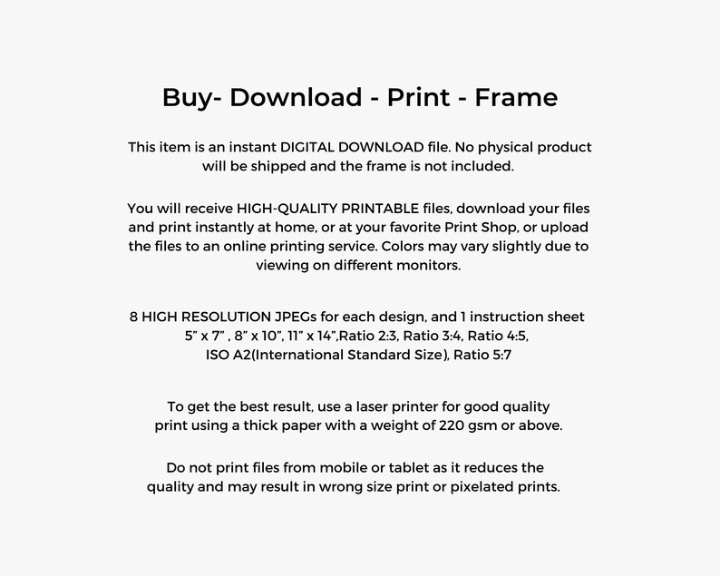 Peut inclure: Texte sur fond blanc qui lit "Buy - Download - Print - Frame". Cet article est un fichier de T&Eacute;L&Eacute;CHARGEMENT NUM&Eacute;RIQUE instantan&eacute;. Aucun produit physique ne sera exp&eacute;di&eacute; et le cadre n'est pas inclus. Vous recevrez des fichiers IMPRIMABLES DE HAUTE QUALIT&Eacute;, t&eacute;l&eacute;chargez vos fichiers et imprimez instantan&eacute;ment &agrave; la maison, ou dans votre imprimerie pr&eacute;f&eacute;r&eacute;e, ou t&eacute;l&eacute;chargez les fichiers vers un service d'impression en ligne. Les couleurs peuvent varier l&eacute;g&egrave;rement en fonction de l'affichage sur diff&eacute;rents moniteurs. 8 JPEG HAUTE R&Eacute;SOLUTION pour chaque design, et 1 feuille d'instructions 5" x 7", 8" x 10", 11" x 14", Ratio 2:3, Ratio 3:4, Ratio 4:5, ISO A2(Taille standard internationale), Ratio 5:7 Pour obtenir le meilleur r&eacute;sultat, utilisez une imprimante laser pour une impression de bonne qualit&eacute; en utilisant un papier &eacute;pais d'un grammage de 220 g/m&sup2; ou plus. N'imprimez pas les fichiers &agrave; partir d'un mobile ou d'une tablette car cela r&eacute;duit la qualit&eacute; et peut entra&icirc;ner une impression de mauvaise taille ou des impressions pix&eacute;lis&eacute;es.