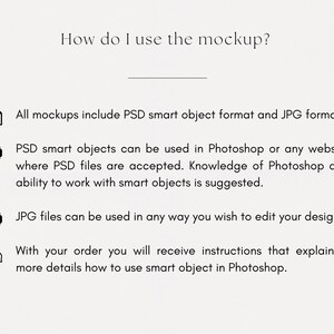 May include: A graphic explaining how to use a mockup. It includes PSD smart object format and JPG format. The PSD smart objects can be used in Photoshop or any website where PSD files are accepted. Knowledge of Photoshop and ability to work with smart objects is suggested. JPG files can be used in any way you wish to edit your design. With your order, you will receive instructions that explain in more detail how to use smart object in Photoshop.
