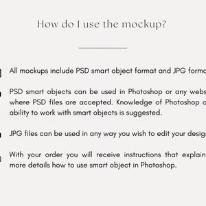 May include: Instructions on how to use a mockup. The text explains that all mockups include PSD smart object format and JPG format. PSD smart objects can be used in Photoshop or any website where PSD files are accepted. Knowledge of Photoshop and ability to work with smart objects is suggested. JPG files can be used in any way you wish to edit your design. With your order, you will receive instructions that explain in more details how to use smart object in Photoshop.