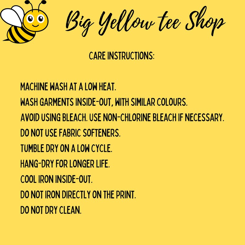 May include: Care instructions for a yellow tee shirt with a bee graphic. Machine wash at low heat, wash inside out, avoid bleach, do not use fabric softeners, tumble dry low, hang dry for longer life, cool iron inside out, do not iron directly on the print, do not dry clean.