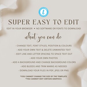 May include: A graphic with a light brown background and white text that reads "SUPER EASY TO EDIT". The text below reads "EDIT IN YOUR BROWSER - NO SOFTWARE OR FONTS TO DOWNLOAD". The text below that reads "what you can do". The text below that lists the following features: "CHANGE TEXT, FONT STYLES, POSITION & COLOURS", "ADD YOUR OWN TEXT & DELETE UNWANTED TEXT", "EDIT LINE AND LETTER SPACING TO SPACE TEXT OUT", "ADD YOUR OWN PHOTOS", "ADD A BACKGROUND AND CHANGE BACKGROUND COLORS", "ADD BLEEDS AND TRIM MARKS AS NEEDED", "DOWNLOAD YOUR FILES IN PDF, JPEG OR PNG". The text below that reads "*YOU CANNOT CHANGE THE SIZE OF THE TEMPLATE", "*YOU CANNOT EDIT CERTAIN GRAPHICS".
