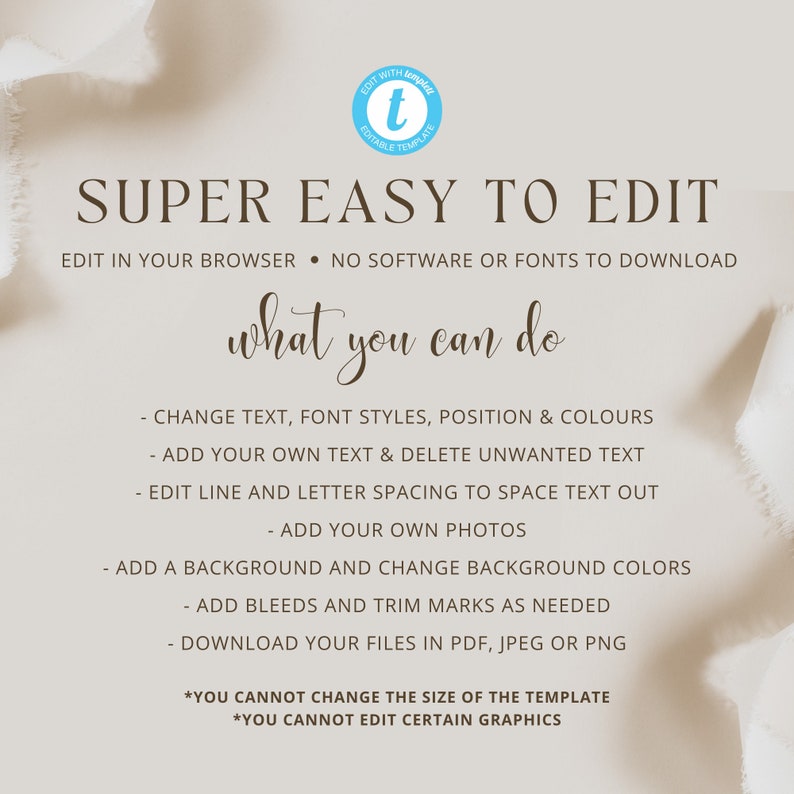 May include: A graphic with a light brown background and white text that reads "SUPER EASY TO EDIT". The text below reads "EDIT IN YOUR BROWSER - NO SOFTWARE OR FONTS TO DOWNLOAD". The text below that reads "what you can do". The text below that lists the following features: "CHANGE TEXT, FONT STYLES, POSITION & COLOURS", "ADD YOUR OWN TEXT & DELETE UNWANTED TEXT", "EDIT LINE AND LETTER SPACING TO SPACE TEXT OUT", "ADD YOUR OWN PHOTOS", "ADD A BACKGROUND AND CHANGE BACKGROUND COLORS", "ADD BLEEDS AND TRIM MARKS AS NEEDED", "DOWNLOAD YOUR FILES IN PDF, JPEG OR PNG". The text below that reads "*YOU CANNOT CHANGE THE SIZE OF THE TEMPLATE", "*YOU CANNOT EDIT CERTAIN GRAPHICS".