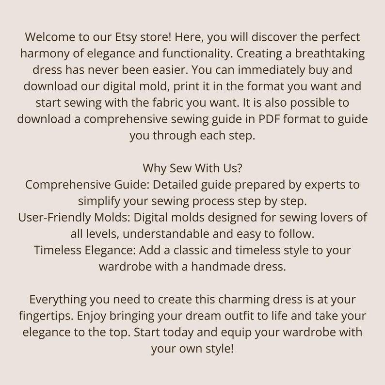 K&ouml;nnte beinhalten: Eine digitale Schnittmuster-Werbung auf hellbeigem Hintergrund mit schwarzem Text. Der Text lautet: Welcome to our Etsy store! Here, you will discover the perfect harmony of elegance and functionality. Creating a breathtaking dress has never been easier. You can immediately buy and download our digital mold, print it in the format you want and start sewing with the fabric you want. It is also possible to download a comprehensive sewing guide in PDF format to guide you through each step.