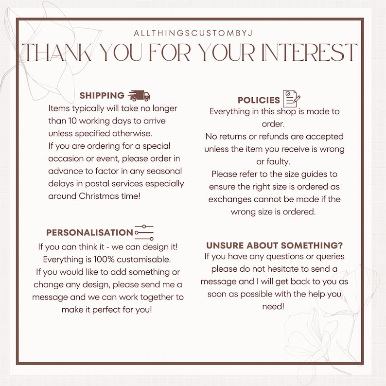 May include: A white background with brown text outlining shipping, personalization, policies, and unsure about something?  The text describes the shop's policies and procedures.  The text includes the phrase "ALLTHINGSCUSTOMBYJ" and "THANK YOU FOR YOUR INTEREST".