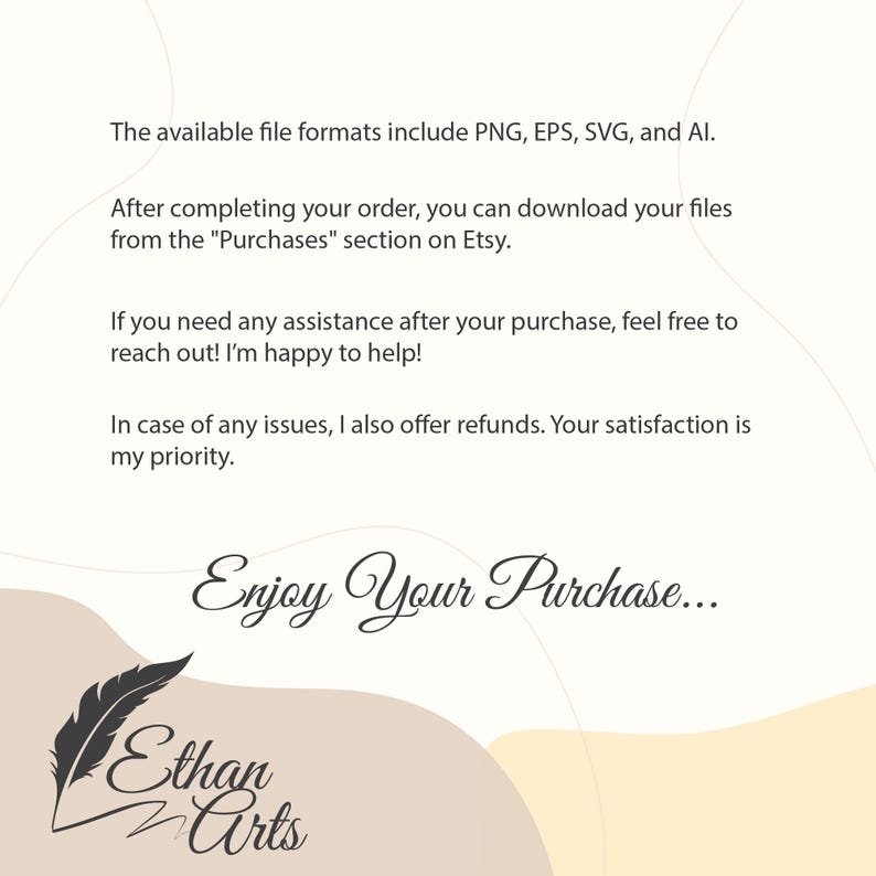 May include: Text on a white background with a beige and light brown curved design. The text reads: "The available file formats include PNG, EPS, SVG, and AI. After completing your order, you can download your files from the "Purchases" section on Etsy. If you need any assistance after your purchase, feel free to reach out! I'm happy to help! In case of any issues, I also offer refunds. Your satisfaction is my priority. Enjoy Your Purchase... Ethan Arts"