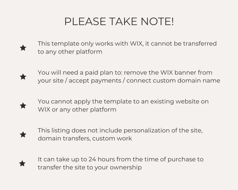 May include: A list of important notes about a website template. The notes include information about the template's compatibility with Wix, the need for a paid plan to remove the Wix banner, the inability to apply the template to an existing website, and the exclusion of personalisation and domain transfers. The notes also state that it may take up to 24 hours to transfer the site to the buyer's ownership.