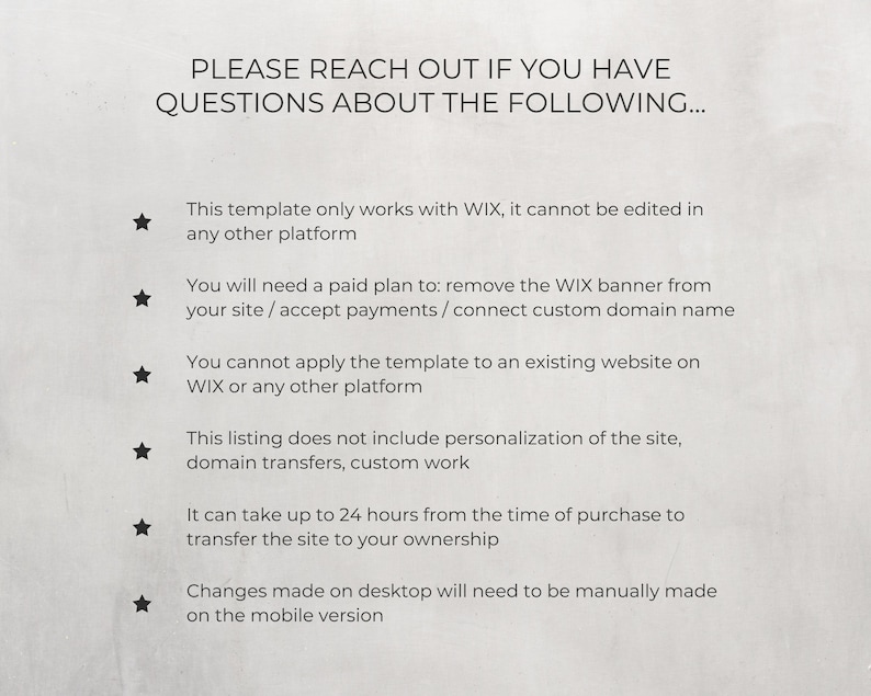 May include: A list of important information for buyers of a website template. The text states that the template only works with Wix, cannot be edited on other platforms, requires a paid plan to remove the Wix banner, and cannot be applied to an existing website. It also states that the listing does not include personalization, domain transfers, or custom work. The text also states that it can take up to 24 hours to transfer the site to the buyer's ownership and that changes made on desktop will need to be manually made on the mobile version.