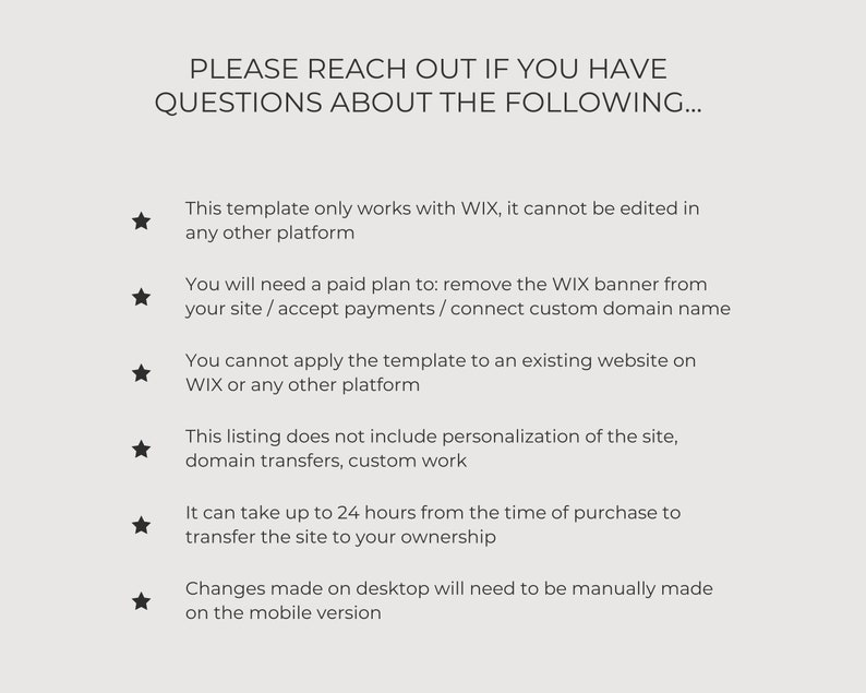 May include: A list of important information about a website template. The text states that the template only works with Wix, cannot be edited on other platforms, requires a paid plan to remove the Wix banner, and cannot be applied to an existing website. It also mentions that the listing does not include personalization, domain transfers, or custom work. The text also states that it can take up to 24 hours to transfer the site to the buyer's ownership and that changes made on desktop will need to be manually made on the mobile version.