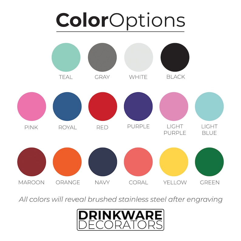 May include: Color options chart for drinkware customization.  The chart shows 14 different colors, including teal, gray, white, black, pink, royal blue, red, purple, light purple, light blue, maroon, orange, navy, coral, yellow, and green.  The text at the bottom of the chart reads "All colors will reveal brushed stainless steel after engraving" and "Drinkware Decorators".