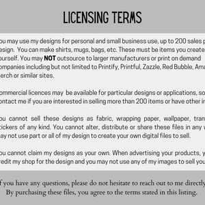 May include: A checklist of licensing terms for using digital designs. The terms state that designs can be used for personal and small business use up to 200 sales per design. Commercial licenses are available for more than 200 sales. The terms also state that designs cannot be sold as fabric, wrapping paper, wallpaper, transfers or stickers. The terms also state that designs cannot be altered, distributed or shared. The terms also state that designs cannot be claimed as your own and you must credit the shop for the design.