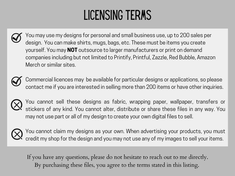 May include: A checklist of licensing terms for using digital designs. The terms state that designs can be used for personal and small business use up to 200 sales per design. Commercial licenses are available for more than 200 sales. The terms also state that designs cannot be sold as fabric, wrapping paper, wallpaper, transfers or stickers. The terms also state that designs cannot be altered, distributed or shared. The terms also state that designs cannot be claimed as your own and you must credit the shop for the design.
