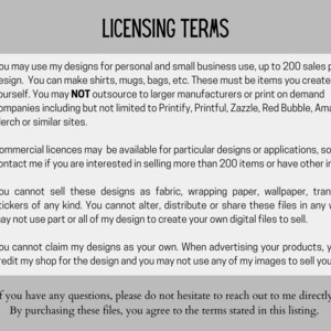 May include: A checklist of licensing terms for using digital designs. The terms state that designs can be used for personal and small business use up to 200 sales per design. Commercial licenses are available for more than 200 sales. The terms also state that designs cannot be sold as fabric, wrapping paper, wallpaper, transfers or stickers. The terms also state that designs cannot be altered, distributed or shared. The terms also state that designs cannot be claimed as your own and that you must credit the shop for the design.