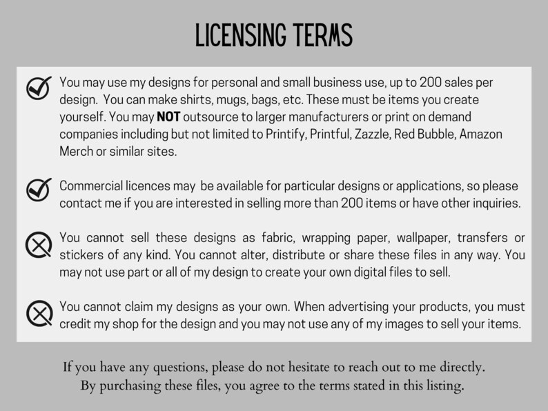 May include: A checklist of licensing terms for using digital designs. The terms state that designs can be used for personal and small business use up to 200 sales per design. Commercial licenses are available for more than 200 sales. The terms also state that designs cannot be sold as fabric, wrapping paper, wallpaper, transfers or stickers. The terms also state that designs cannot be altered, distributed or shared. The terms also state that designs cannot be claimed as your own and that you must credit the shop for the design.
