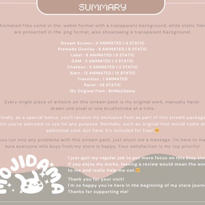 May include: A pink and white illustration of a cartoon bunny with the text "OJIDAMA" in a pink and white font. The text "SUMMARY" is in a black font. The text "PREMIUM ASSETS" is in a black font. The text "Animated files come in the .webm format with a transparent background, while static files are presented in the .png format, also showcasing a transparent background." is in a black font. The text "Stream Screen: 4 ANIMATED | 4 STATIC" is in a black font. The text "Premade Overlay: 8 ANIMATED | 8 STATIC" is in a black font. The text "Label: 8 ANIMATED | 8 STATIC" is in a black font. The text "CAM: 3 ANIMATED | 3 STATIC" is in a black font. The text "Chatbox: 3 ANIMATED | 3 STATIC" is in a black font. The text "Alert: 12 ANIMATED | 12 STATIC" is in a black font. The text "Transition: 1 ANIMATED" is in a black font. The text "Panel: 38 STATIC" is in a black font. The text "My Original Font: BitMojidama" is in a black font. The text "Every single piece of artwork on this stream pack is my original work, manually hand-drawn one pixel or one brushstroke at a time." is in a black font. The text "Finally, as a special bonus, you'll receive my exclusive Font as part of this stream package, which you're welcome to use for any purpose. Normally, such an original font would come at an additional cost, but here, it's included for free!" is in a black font. The text "If you run into any problems with this stream pack, just shoot me a message. I'm here to make sure everyone who buys from my store is happy. Your satisfaction is my top priority!" is in a black font. The text "I just quit my regular job to put more focus on this Etsy store. If you enjoy my works, leaving a review would mean the world to me and really help me out." is in a black font. The text "Thank you for your visit! I'm so happy you're here in the beginning of my store journey. Thanks for supporting me!" is in a black font.