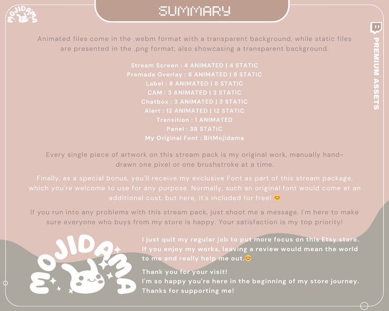May include: A pink and white illustration of a cartoon bunny with the text "OJIDAMA" in a pink and white font. The text "SUMMARY" is in a black font. The text "PREMIUM ASSETS" is in a black font. The text "Animated files come in the .webm format with a transparent background, while static files are presented in the .png format, also showcasing a transparent background." is in a black font. The text "Stream Screen: 4 ANIMATED | 4 STATIC" is in a black font. The text "Premade Overlay: 8 ANIMATED | 8 STATIC" is in a black font. The text "Label: 8 ANIMATED | 8 STATIC" is in a black font. The text "CAM: 3 ANIMATED | 3 STATIC" is in a black font. The text "Chatbox: 3 ANIMATED | 3 STATIC" is in a black font. The text "Alert: 12 ANIMATED | 12 STATIC" is in a black font. The text "Transition: 1 ANIMATED" is in a black font. The text "Panel: 38 STATIC" is in a black font. The text "My Original Font: BitMojidama" is in a black font. The text "Every single piece of artwork on this stream pack is my original work, manually hand-drawn one pixel or one brushstroke at a time." is in a black font. The text "Finally, as a special bonus, you'll receive my exclusive Font as part of this stream package, which you're welcome to use for any purpose. Normally, such an original font would come at an additional cost, but here, it's included for free!" is in a black font. The text "If you run into any problems with this stream pack, just shoot me a message. I'm here to make sure everyone who buys from my store is happy. Your satisfaction is my top priority!" is in a black font. The text "I just quit my regular job to put more focus on this Etsy store. If you enjoy my works, leaving a review would mean the world to me and really help me out." is in a black font. The text "Thank you for your visit! I'm so happy you're here in the beginning of my store journey. Thanks for supporting me!" is in a black font.