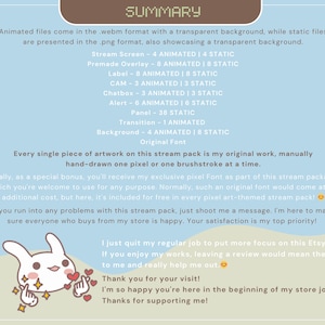 May include: A light blue background with the text "SUMMARY" in brown text. The text describes a stream pack with animated and static files in webm and png formats. The text also describes the different elements included in the pack, such as stream screens, overlays, labels, chatboxes, alerts, panels, transitions, and backgrounds. The text also mentions that the artwork is original and hand-drawn. The text also mentions that the pack includes a free pixel font. The text also includes a message from the creator, thanking the viewer for their visit and support.